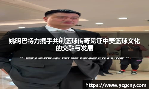 姚明巴特力携手共创篮球传奇见证中美篮球文化的交融与发展