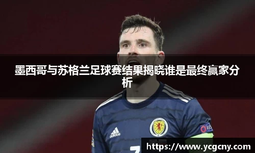 墨西哥与苏格兰足球赛结果揭晓谁是最终赢家分析